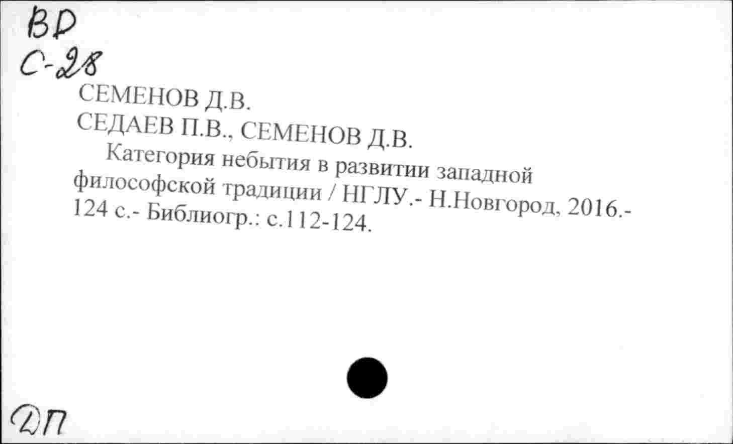 ﻿ИР
с-М
СЕМЕНОВ Д.В.
СЕДАЕВ П.В., СЕМЕНОВ Д.В.
Категория небытия в развитии западной философской традиции / НГЛУ.- Н.Новгород, 2016,-124 с,- Библиогр.: с.112-124.
С77